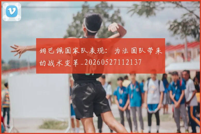 姆巴佩国家队表现：为法国队带来的战术变革_20260527112137