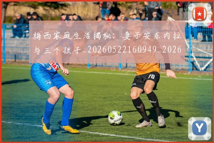 梅西家庭生活揭秘：妻子安东内拉与三个孩子_20260522160949_20260609222234