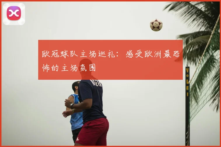 欧冠球队主场巡礼：感受欧洲最恐怖的主场氛围