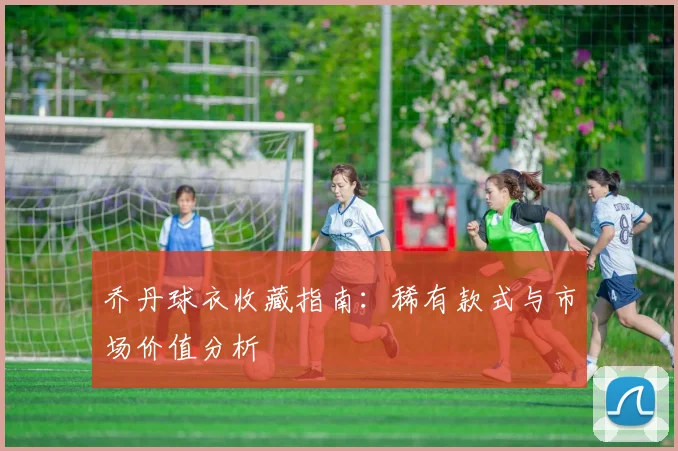 乔丹球衣收藏指南:稀有款式与市场价值分析