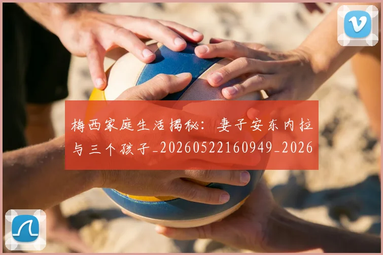梅西家庭生活揭秘：妻子安东内拉与三个孩子_20260522160949_20260609222234
